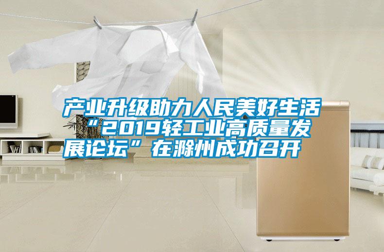 產業升級助力人民美好生活 “2019輕工業高質量發展論壇”在滁州成功召開