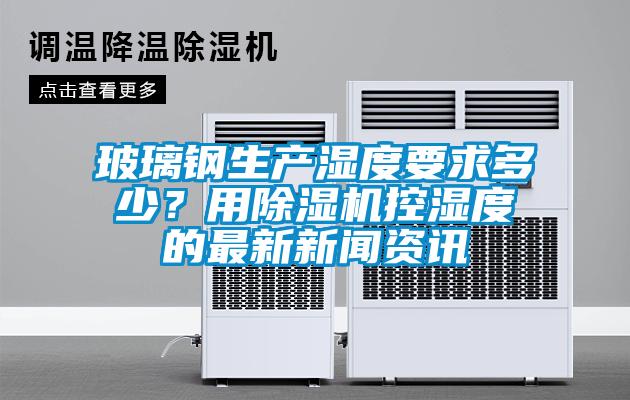 玻璃鋼生產濕度要求多少？用除濕機控濕度的最新新聞資訊