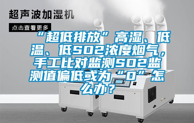 “超低排放”高濕、低溫、低SO2濃度煙氣，手工比對監測SO2監測值偏低或為“0”怎么辦？