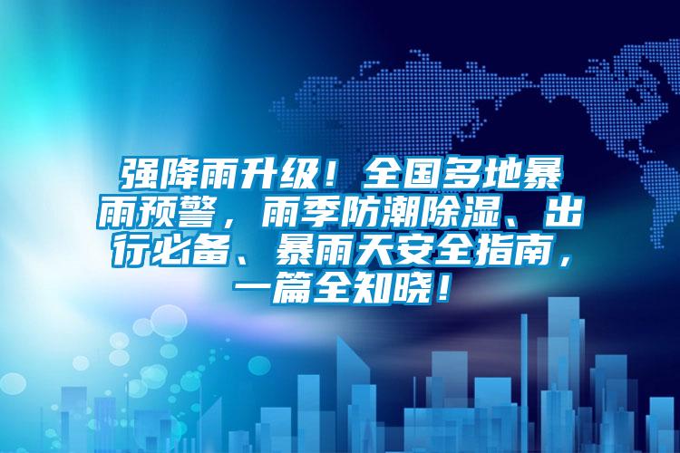 強降雨升級！全國多地暴雨預警，雨季防潮除濕、出行必備、暴雨天安全指南，一篇全知曉！