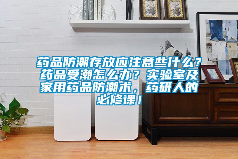 藥品防潮存放應注意些什么？藥品受潮怎么辦？實驗室及家用藥品防潮術，藥研人的必修課！